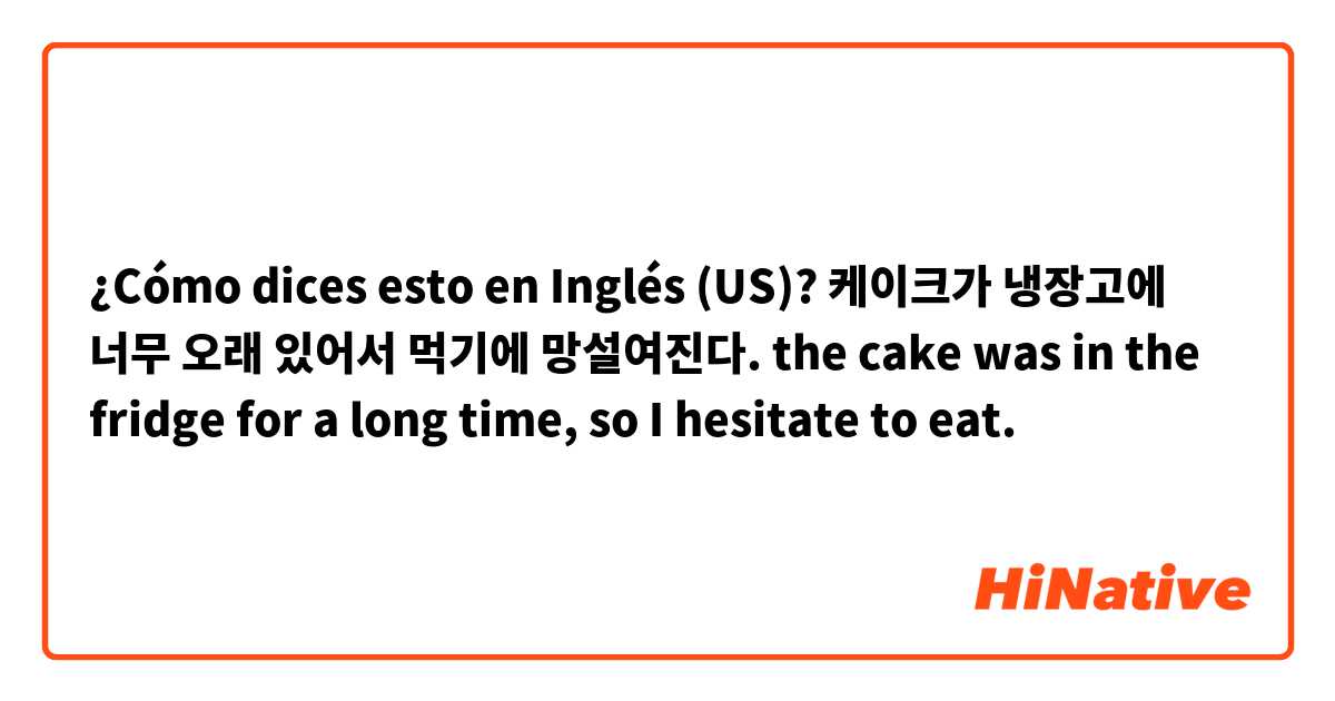 ¿Cómo dices esto en Inglés (US)? 케이크가 냉장고에 너무 오래 있어서 먹기에 망설여진다. the cake was in the fridge for a long time, so I hesitate to eat. 