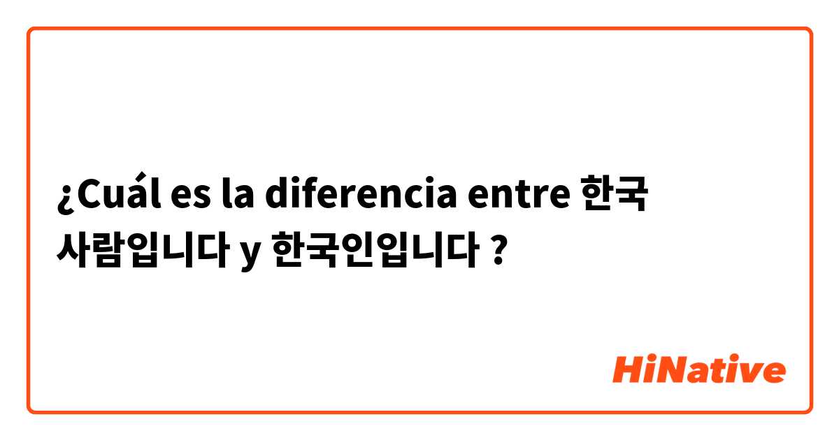 ¿Cuál es la diferencia entre 한국 사람입니다 y 한국인입니다 ?