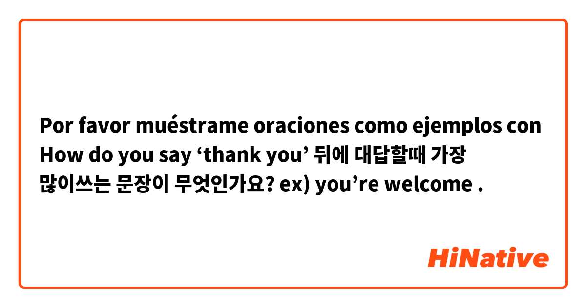 Por favor muéstrame oraciones como ejemplos con How do you say ‘thank you’ 뒤에 대답할때 가장 많이쓰는 문장이 무엇인가요?  ex) you’re welcome.