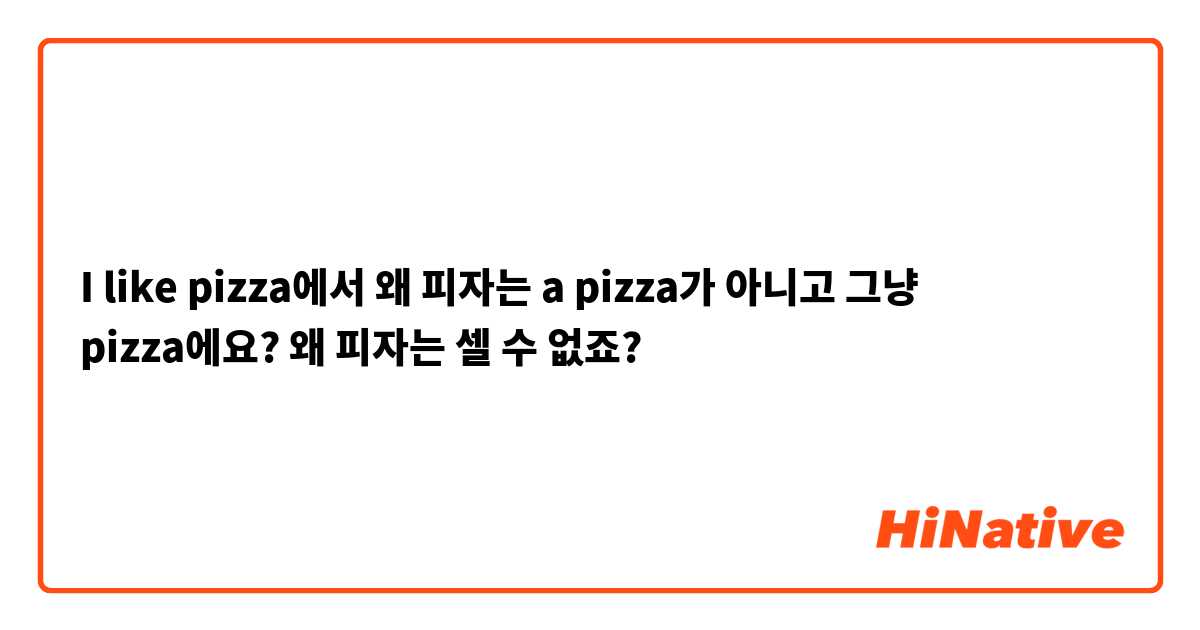 I like pizza에서 왜 피자는 a pizza가 아니고 그냥 pizza에요? 왜 피자는 셀 수 없죠?