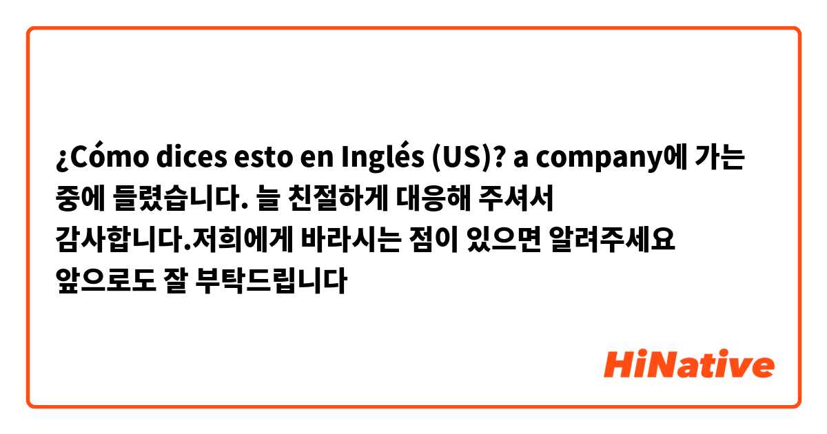 ¿Cómo dices esto en Inglés (US)? a company에 가는 중에 들렸습니다. 늘 친절하게 대응해 주셔서 감사합니다.저희에게 바라시는 점이 있으면 알려주세요 앞으로도 잘 부탁드립니다