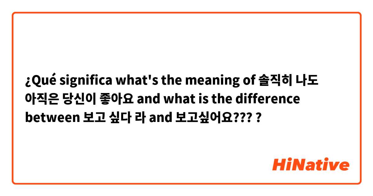 ¿Qué significa what's the meaning of 솔직히 나도 아직은 당신이 좋아요  and what is the difference between 보고 싶다 라  and 보고싶어요????