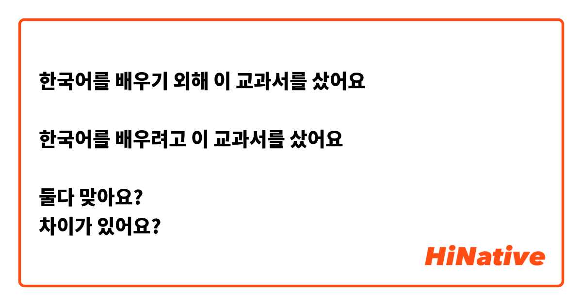 한국어를 배우기 외해 이 교과서를 샀어요

한국어를 배우려고 이 교과서를 샀어요

둘다 맞아요?
차이가 있어요?