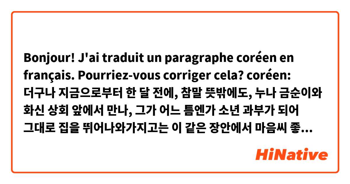 Bonjour! J'ai traduit un paragraphe coréen en français. Pourriez-vous corriger cela?

coréen: 더구나 지금으로부터 한 달 전에, 참말 뜻밖에도, 누나 금순이와 화신 상회 앞에서 만나, 그가 어느 틈엔가 소년 과부가 되어 그대로 집을 뛰어나와가지고는 이 같은 장안에서 마음씨 좋은 카페 여자와 함께 지낸다는 것을 안 뒤부터는 갑자기 저의 책임이 중해진 것을 느끼고, 이것은 아무래도 자기가 얼른 ‘어른’이 되고, 또 돈도 많이 벌고 그래서, 가없은 누나를 먹여 살려야만 하겠다고, 그는 이제부터 새로이 저금할 방침조차 세운 것이다.

anglais: Since he had encountered his sister in front of a department store, an astonishing event, he had begun to feel it was his duty to take care of the young widow, now living with a kind-hearted barmaid, and he was impatient to grow up and make enough money to support her. His first plan was to save money.

français: D’ailleurs, depuis qu'il avait rencontré sa sœur Geumsun devant un magasin Hwasin, et su qu’elle était devenue une jeune veuve, avait quitté sa maison, et habitait avec une barmaid généreuse du café maintenant, il avait commencé à sentir qu'il devait rapidement devenir « adulte », et gagner beaucoup d’argent pour prendre soin de sa pauvre sœur. Donc, il avait décidé d’économiser de l'argent.