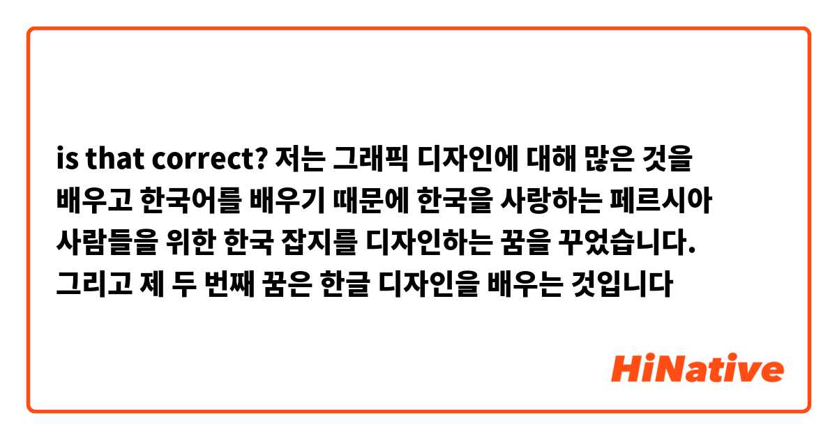 is that correct? 

저는 그래픽 디자인에 대해 많은 것을 배우고 한국어를 배우기 때문에 한국을 사랑하는 페르시아 사람들을 위한 한국 잡지를 디자인하는 꿈을 꾸었습니다. 그리고 제 두 번째 꿈은 한글 디자인을 배우는 것입니다