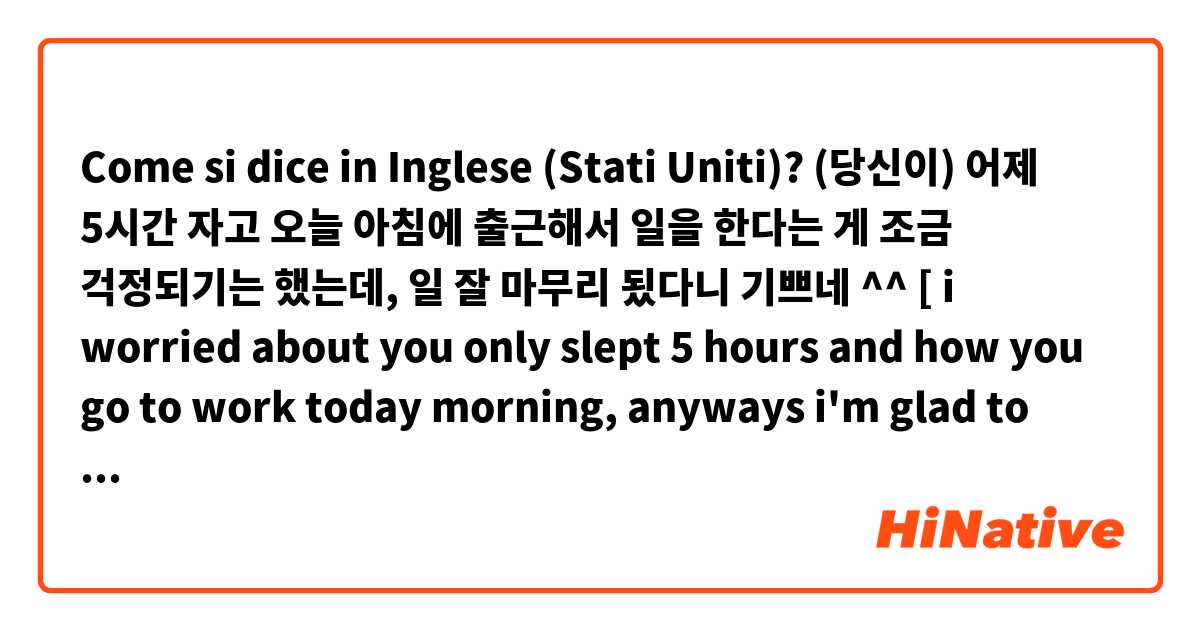 Come si dice in Inglese (Stati Uniti)? (당신이) 어제 5시간 자고 오늘 아침에 출근해서 일을 한다는 게 조금 걱정되기는 했는데, 일 잘 마무리 됬다니 기쁘네 ^^   [ i worried about you only slept 5 hours and how you go to work today morning, anyways i'm glad to hear that you done very well 