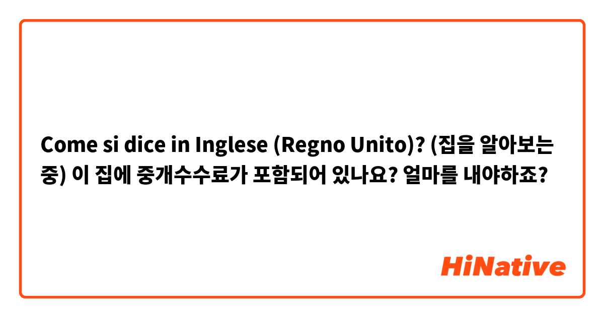 Come si dice in Inglese (Regno Unito)? (집을 알아보는 중) 이 집에 중개수수료가 포함되어 있나요? 얼마를 내야하죠?