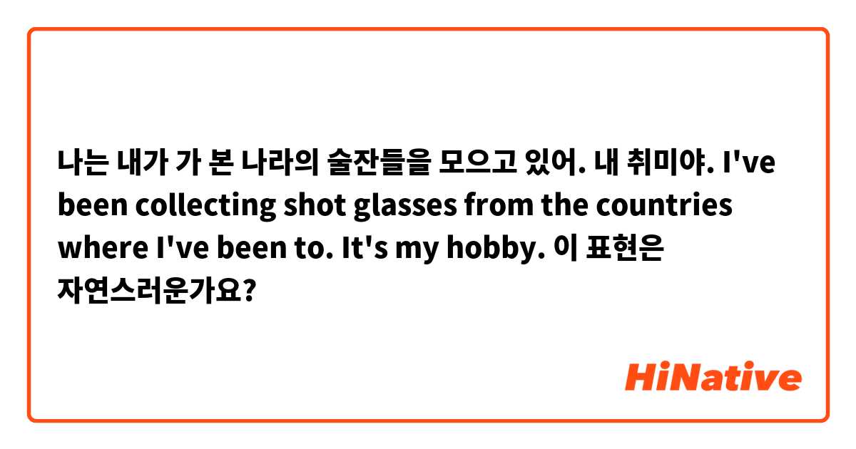 나는 내가 가 본 나라의 술잔들을 모으고 있어. 내 취미야.

I've been collecting shot glasses from the countries where I've been to. It's my hobby.

이 표현은 자연스러운가요?