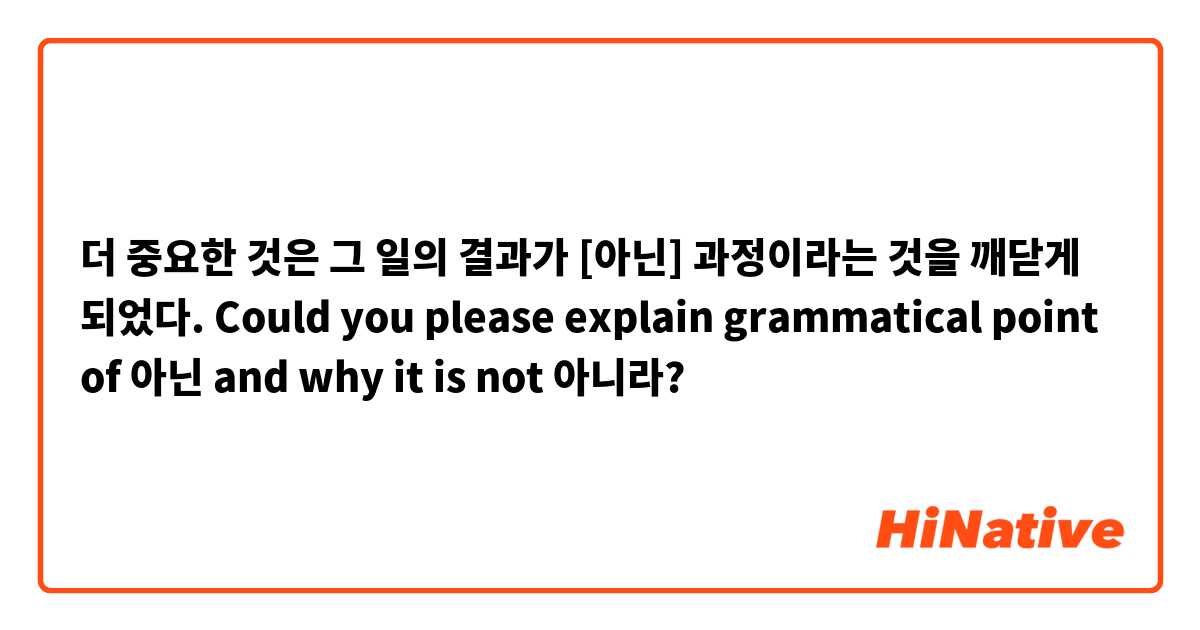 더 중요한 것은 그 일의 결과가 [아닌] 과정이라는 것을 깨닫게 되었다.

Could you please explain grammatical point of 아닌 and why it is not 아니라?