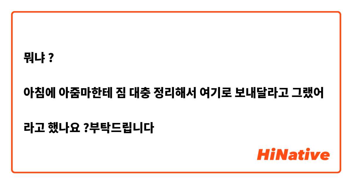 뭐냐 ?

아침에 아줌마한테 짐 대충 정리해서 여기로 보내달라고 그랬어 

라고 했나요 ?부탁드립니다 