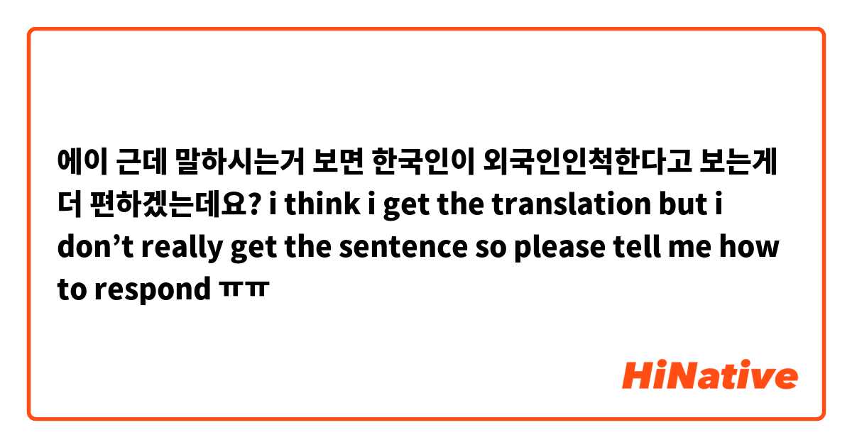 에이 근데 말하시는거 보면 한국인이 외국인인척한다고 보는게 더 편하겠는데요? i think i get the translation but i don’t really get the sentence so please tell me how to respond ㅠㅠ