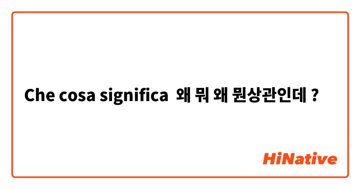 Che cosa significa 왜 뭐 왜 뭔상관인데?