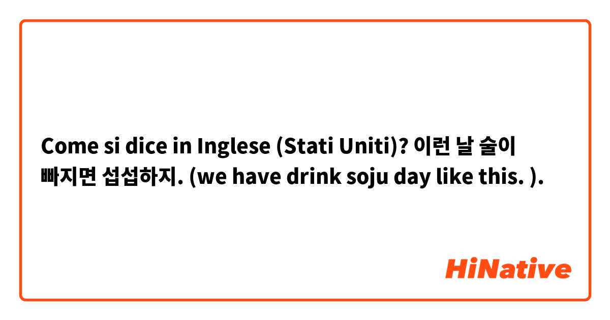 Come si dice in Inglese (Stati Uniti)? 이런 날 술이 빠지면 섭섭하지. (we have drink soju day like this. ). 