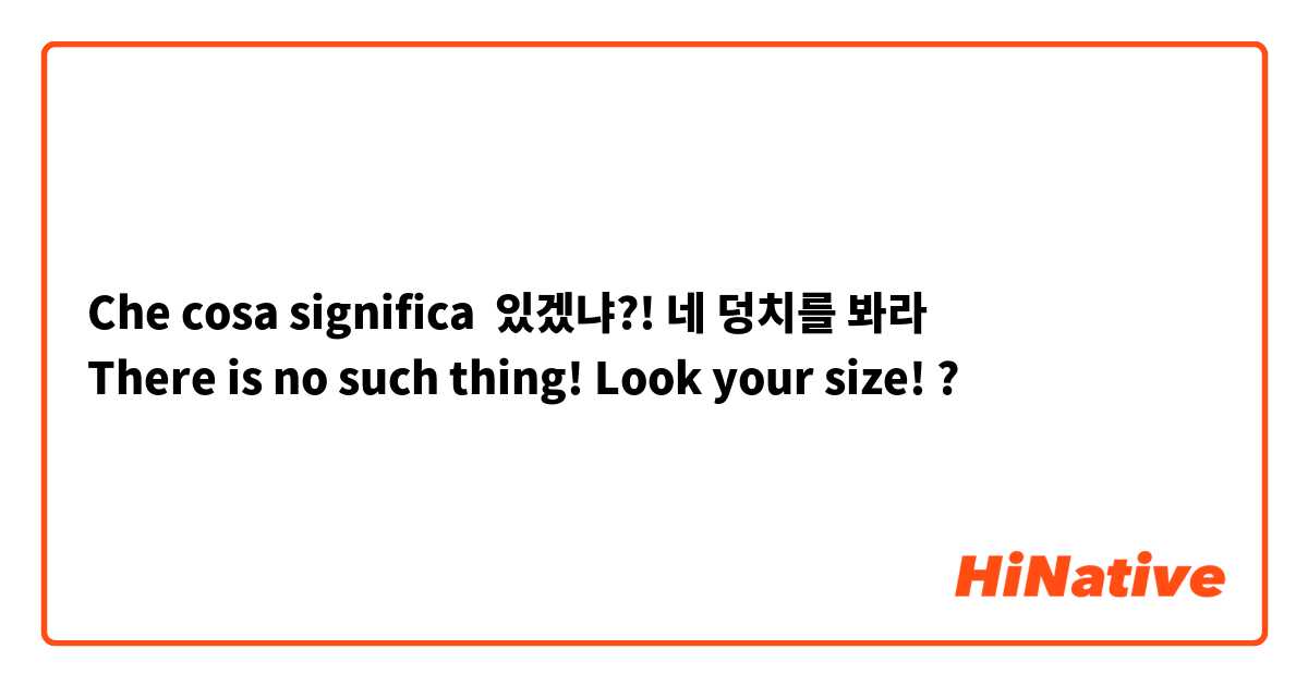 Che cosa significa 있겠냐?! 네 덩치를 봐라
There is no such thing! Look your size! ?