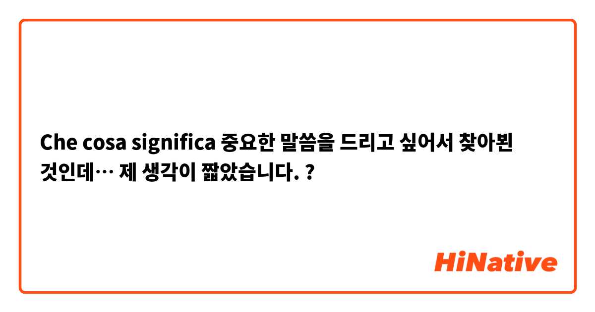 Che cosa significa 중요한 말씀을 드리고 싶어서 찾아뵌 것인데… 제 생각이 짧았습니다. ?