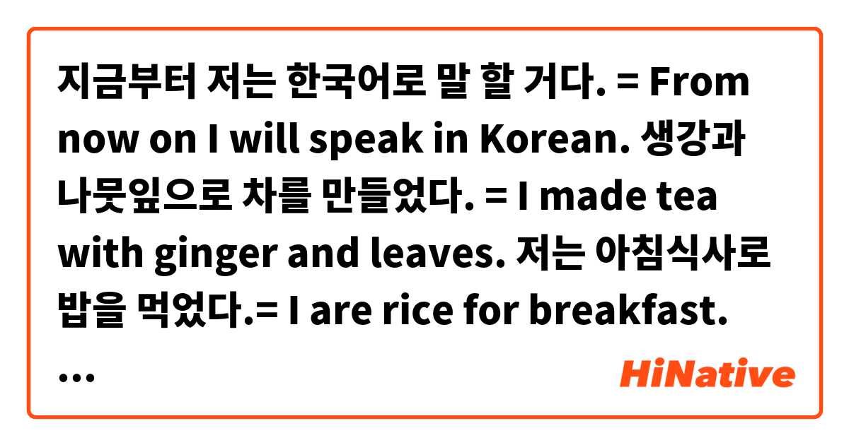 지금부터 저는 한국어로 말 할 거다. = From now on I will speak in Korean.
생강과 나뭇잎으로 차를 만들었다. = I made tea with ginger and leaves.
저는 아침식사로 밥을 먹었다.= I are rice for breakfast.
차로 학교까지 5 분 걸린다. = It takes 5 minutes to school by car.
젓가락으로 저는 저녁을 먹는다. = I eat dinner with chopsticks.