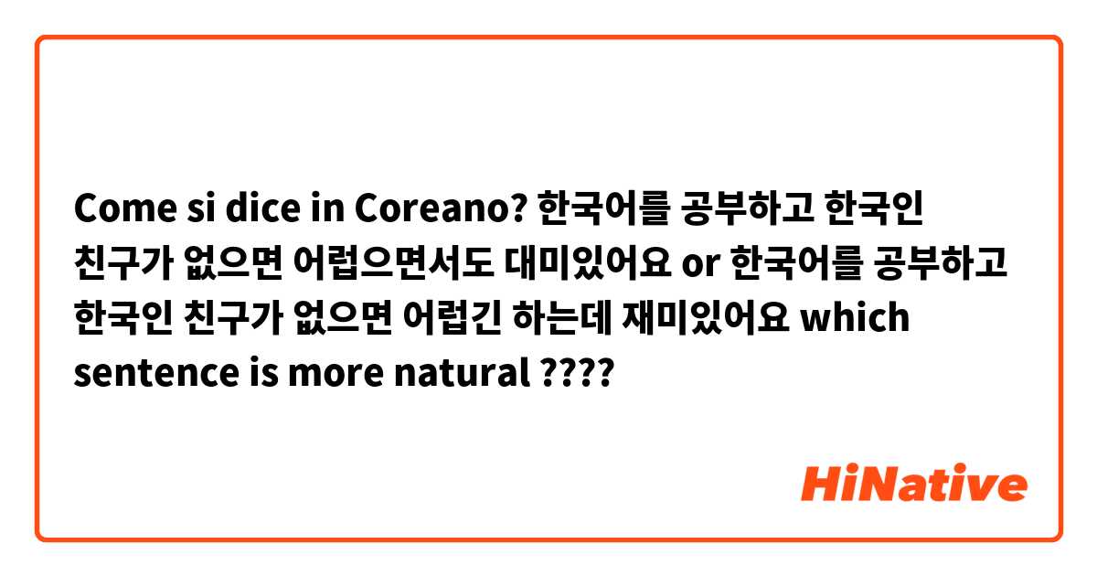 Come si dice in Coreano? 한국어를 공부하고 한국인 친구가 없으면 어럽으면서도 대미있어요 or 한국어를 공부하고 한국인 친구가 없으면 어럽긴 하는데 재미있어요 which sentence is more natural ????