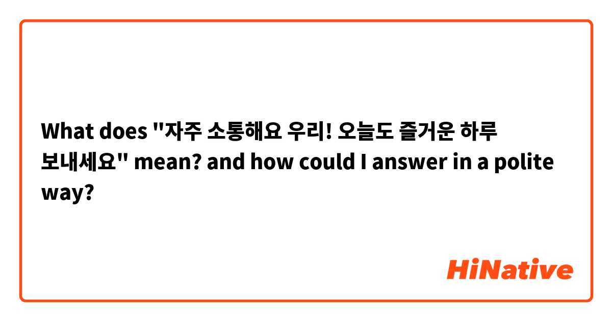 What does "자주 소통해요 우리! 오늘도 즐거운 하루 보내세요" mean? and how could I answer in a polite way?