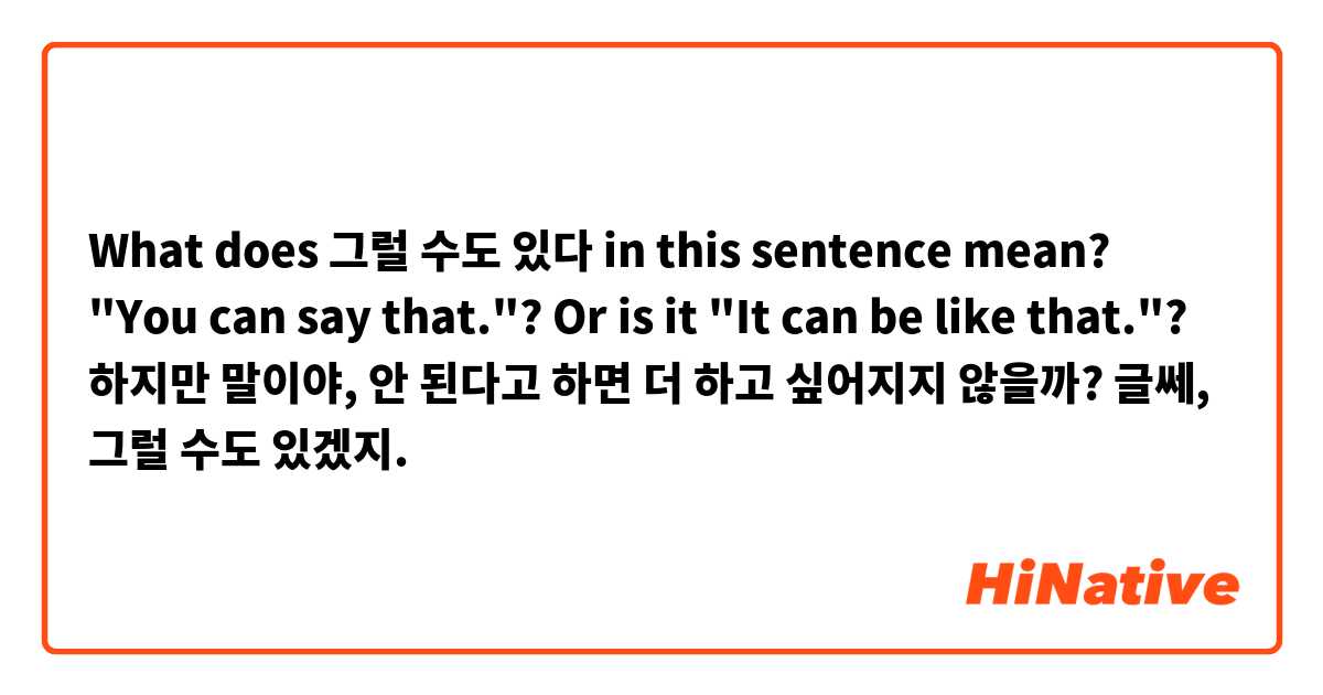 What does 그럴 수도 있다 in this sentence mean? "You can say that."? Or is it "It can be like that."?
하지만 말이야, 안 된다고 하면 더 하고 싶어지지 않을까?
글쎄, 그럴 수도 있겠지. 