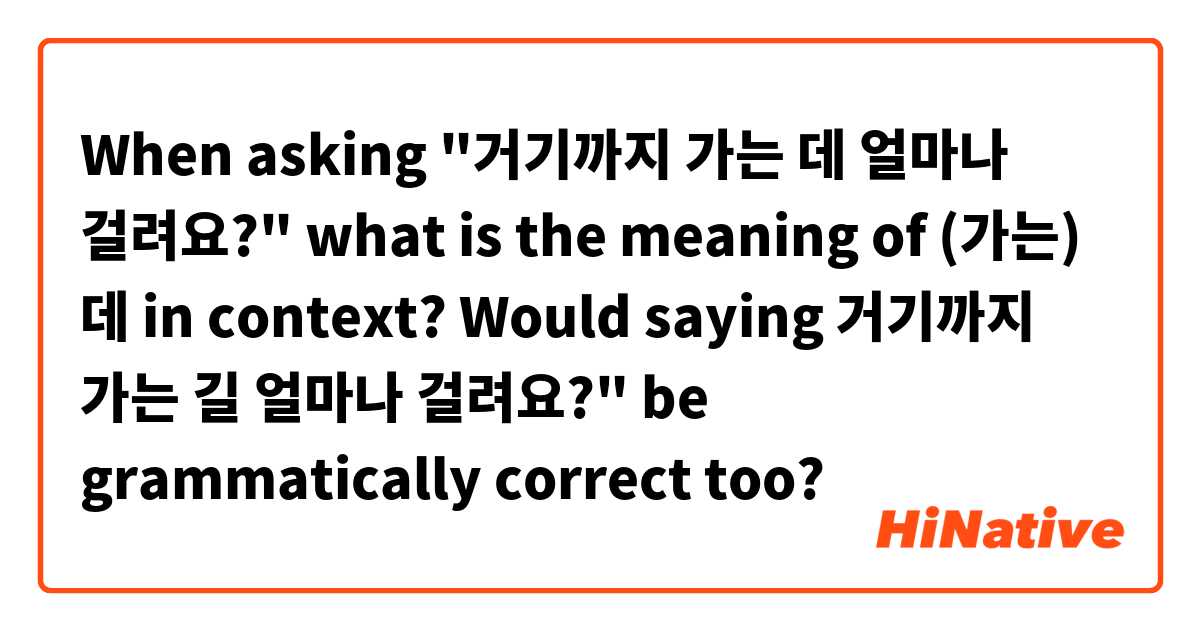 When asking "거기까지 가는 데 얼마나 걸려요?" what is the meaning of (가는) 데 in context? Would saying 거기까지 가는 길 얼마나 걸려요?" be grammatically correct too? 