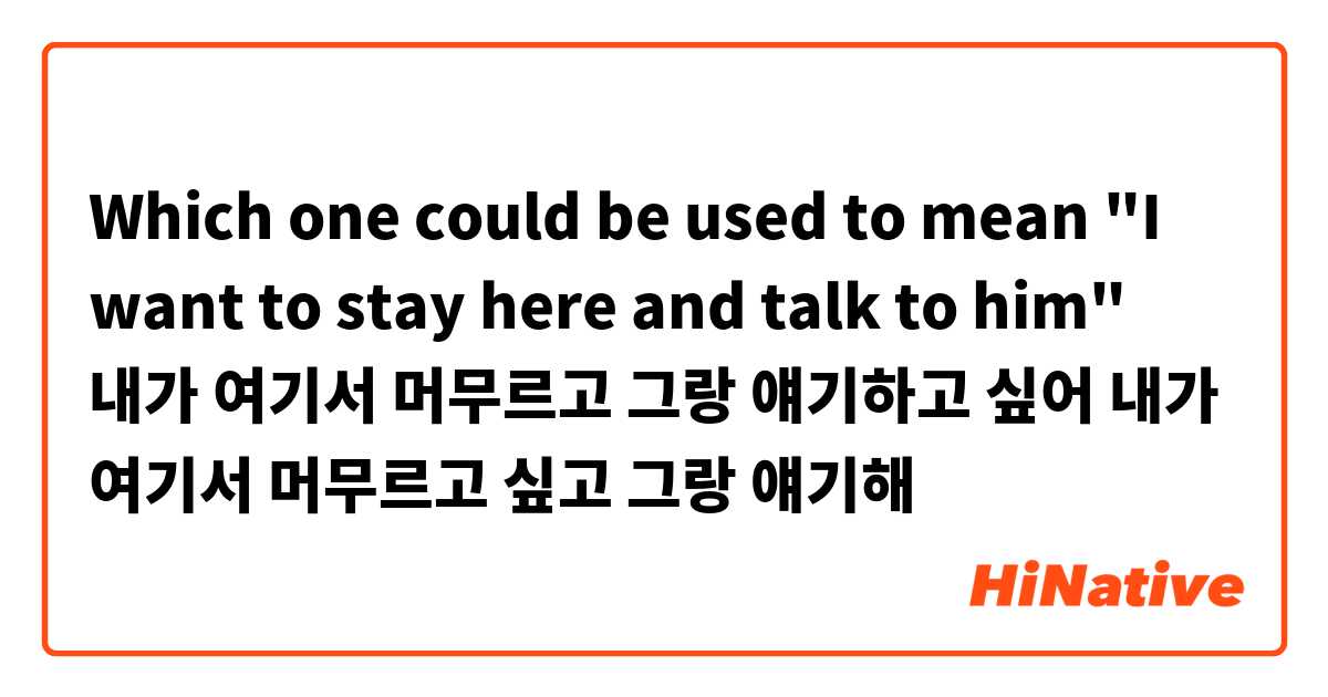 Which one could be used to mean "I want to stay here and talk to him"

내가 여기서 머무르고 그랑 얘기하고 싶어

내가 여기서 머무르고 싶고 그랑 얘기해