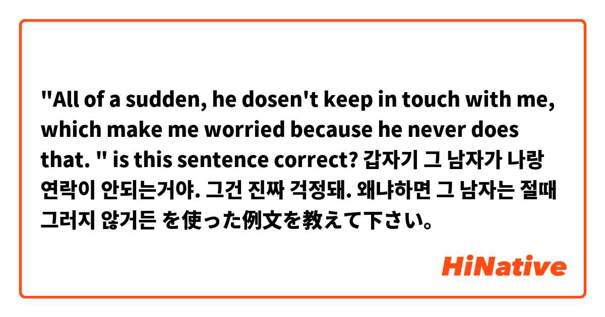 "All of a sudden, he dosen't keep in touch with me, which make me worried because he never does that. " is this sentence correct? 갑자기 그 남자가 나랑 연락이 안되는거야. 그건 진짜 걱정돼. 왜냐하면 그 남자는 절때 그러지 않거든 を使った例文を教えて下さい。