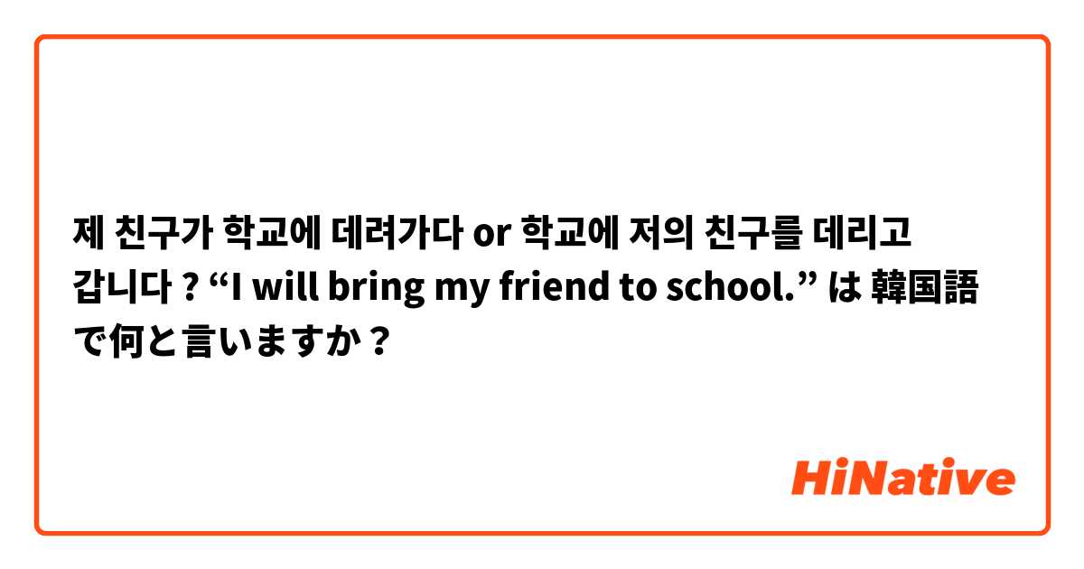 제 친구가 학교에 데려가다 or 학교에 저의 친구를 데리고 갑니다 ?

“I will bring my friend to school.”
 は 韓国語 で何と言いますか？