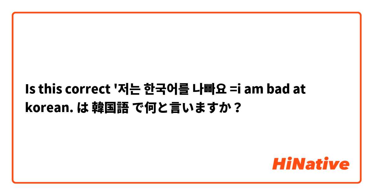 Is this correct '저는 한국어를 나빠요 =i am bad at korean.  は 韓国語 で何と言いますか？