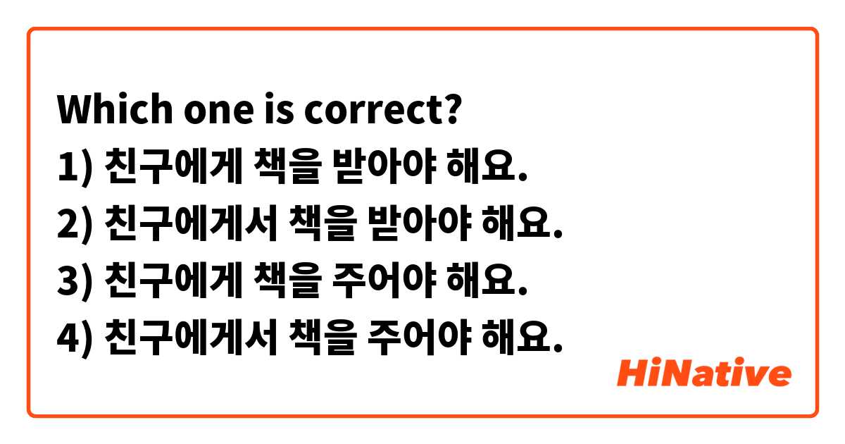 Which one is correct? 
1) 친구에게 책을 받아야 해요.
2) 친구에게서 책을 받아야 해요.
3) 친구에게 책을 주어야 해요.
4) 친구에게서 책을 주어야 해요.