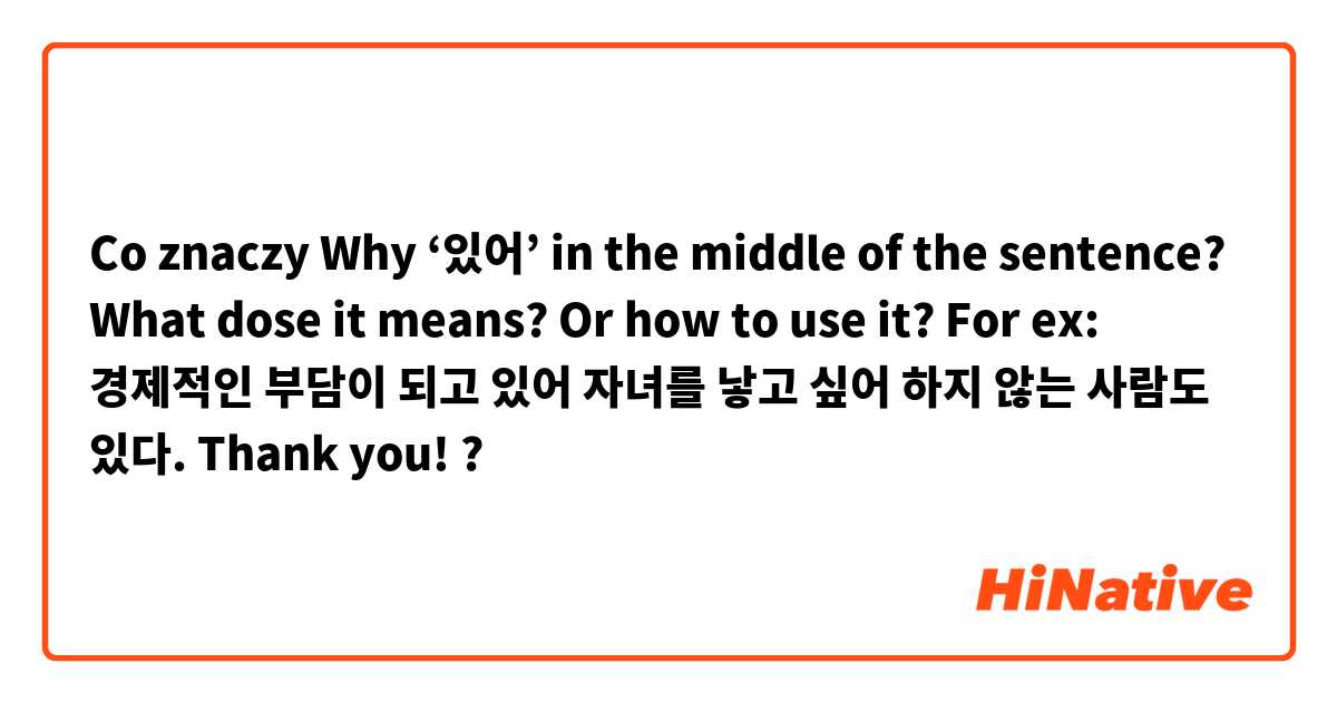 Co znaczy Why ‘있어’ in the middle of the sentence? What dose it means? Or how to use it? 
For ex: 경제적인 부담이 되고 있어 자녀를 낳고 싶어 하지 않는 사람도 있다.

Thank you!?