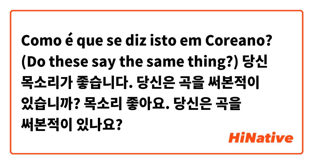 Como é que se diz isto em Coreano? (Do these say the same thing?)

당신 목소리가 좋습니다.
당신은 곡을 써본적이 있습니까?

목소리 좋아요.
당신은 곡을 써본적이 있나요?
