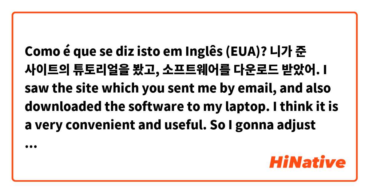 Como é que se diz isto em Inglês (EUA)? 니가 준 사이트의 튜토리얼을 봤고, 소프트웨어를 다운로드 받았어. 
I saw the site which you sent me by email, and also downloaded the software to my laptop. I think it is a very convenient and useful. So I gonna adjust this prossess. 
