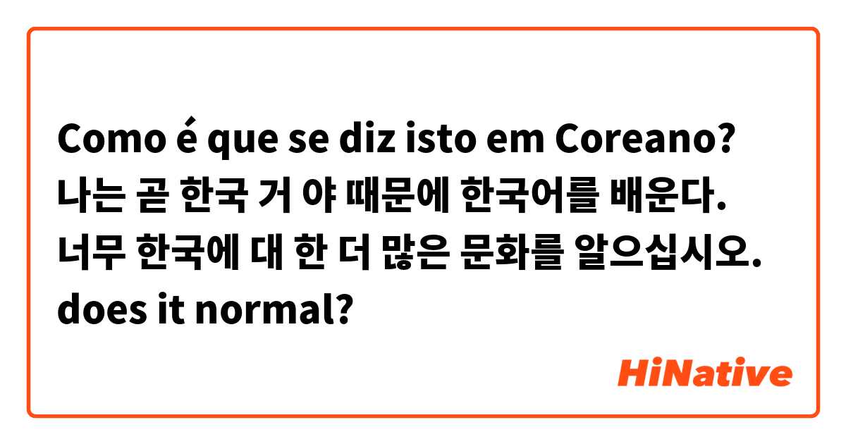 Como é que se diz isto em Coreano? 나는 곧 한국 거 야 때문에 한국어를 배운다. 너무 한국에 대 한 더 많은 문화를 알으십시오. does it normal?