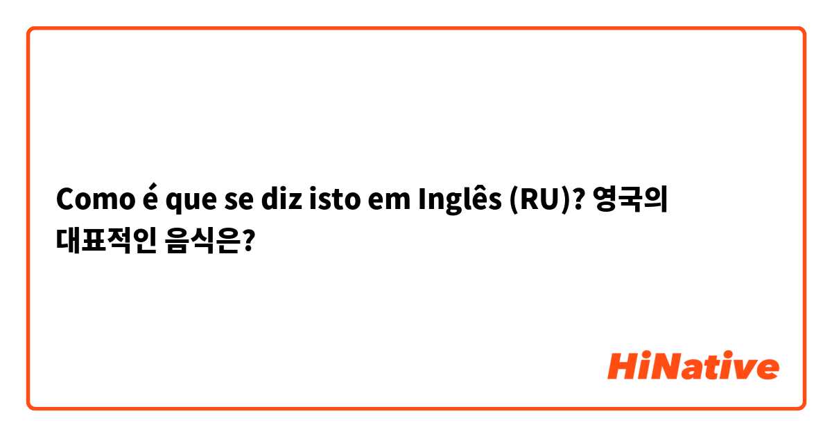 Como é que se diz isto em Inglês (RU)? 영국의 대표적인 음식은?