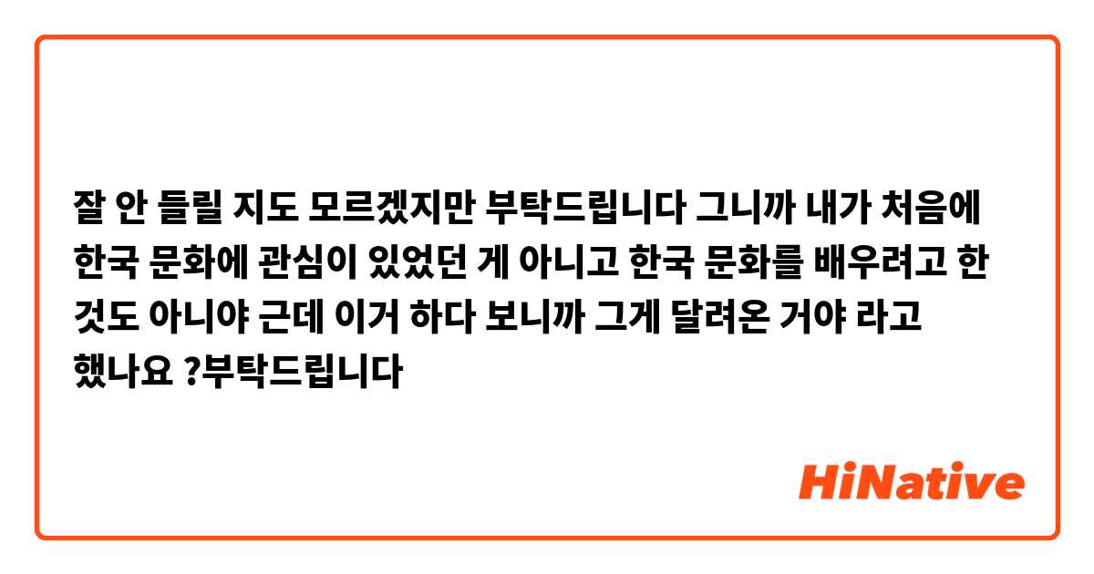 잘 안 들릴 지도 모르겠지만 부탁드립니다 😰🙏
그니까 내가 처음에 한국 문화에 관심이 있었던 게 아니고 한국 문화를 배우려고 한 것도 아니야 근데  이거 하다 보니까 그게 달려온 거야

라고 했나요 ?부탁드립니다  