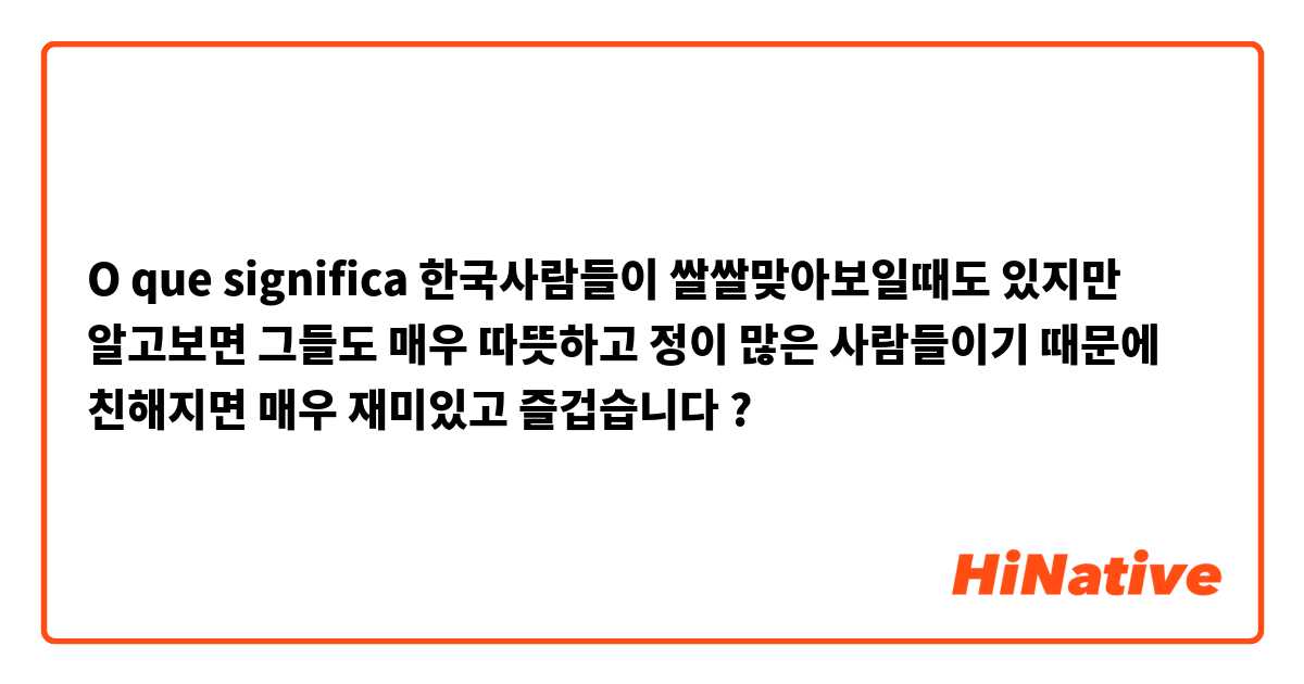 O que significa 한국사람들이 쌀쌀맞아보일때도 있지만 알고보면 그들도 매우 따뜻하고 정이 많은 사람들이기 때문에 친해지면 매우 재미있고 즐겁습니다?