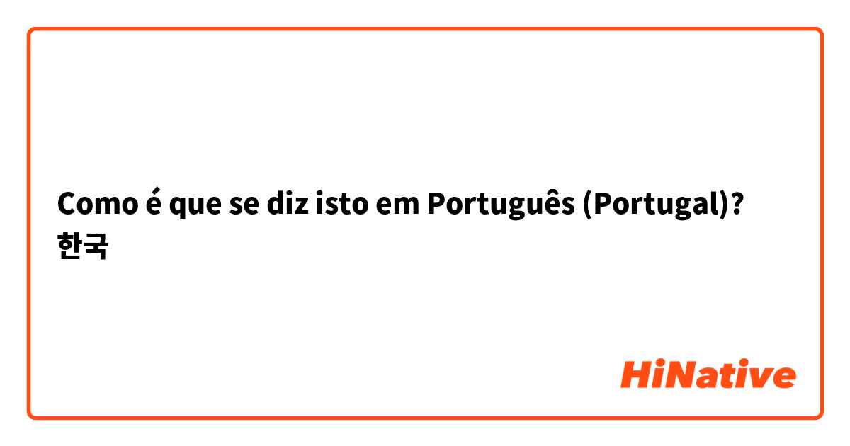Como é que se diz isto em Português (Portugal)? 한국