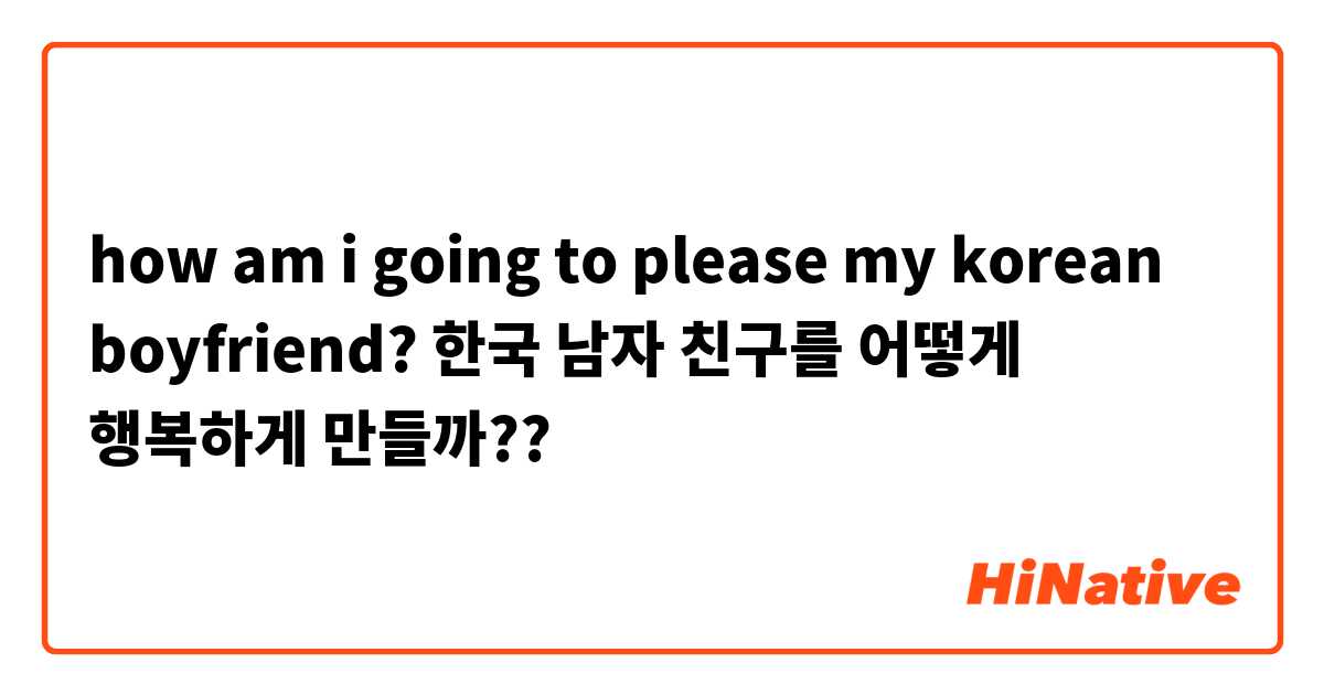 how am i going to please my korean boyfriend? 한국 남자 친구를 어떻게 행복하게 만들까??
