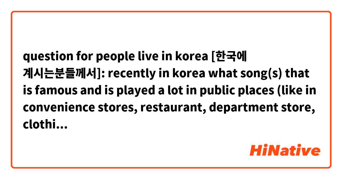 question for people live in korea [한국에 계시는분들께서]:
recently in korea what song(s) that is famous and is played a lot in public places (like in convenience stores, restaurant, department store, clothing stores, etc)?
요즘 판국에 무슨 노래 인기가 많고 공공장소에 (막 편의점이나 옷가게나 식탕이나 등등) 많이 듣나요? [그리고, 질문이 이상하면 어떻게 맞는지 좀 알려주세요]