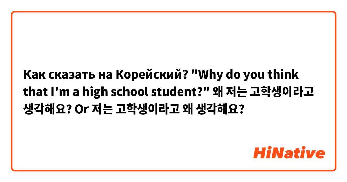 Как сказать на Корейский? "Why do you think that I'm a high school student?"  왜 저는 고학생이라고 생각해요? Or 저는 고학생이라고 왜 생각해요?