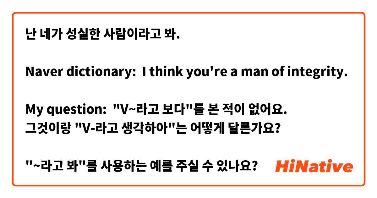 난 네가 성실한 사람이라고 봐.

Naver dictionary:  I think you're a man of integrity.

My question:  "V~라고 보다"를 본 적이 없어요.
그것이랑 "V-라고 생각하아"는 어떻게 달른가요?

"~라고 봐"를 사용하는 예를 주실 수 있나요?