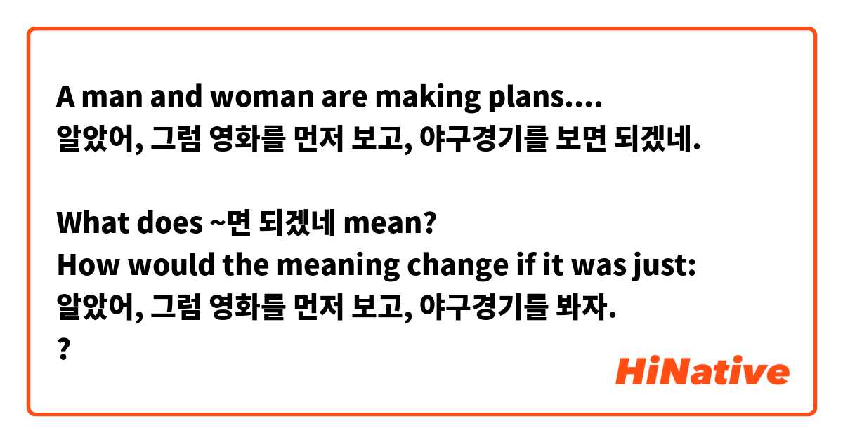 A man and woman are making plans.... 
알았어, 그럼 영화를 먼저 보고, 야구경기를 보면 되겠네.

What does ~면 되겠네 mean?
How would the meaning change if it was just:
알았어, 그럼 영화를 먼저 보고, 야구경기를 봐자.
? 