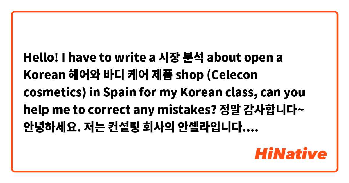 Hello! I have to write a 시장 분석 about open a Korean 헤어와 바디 케어 제품 shop (Celecon cosmetics) in Spain for my Korean class, can you help me to correct any mistakes? 정말 감사합니다~ 
안녕하세요. 저는 컨설팅 회사의 안셀라입니다. 오늘 이 자리에서 남성용 개인 케어 제품 스페인 시장 분석을 통해 스페인에 Celecon Cosmetics 한국 회사의 기존 시장 기회와 남성 헤어와 바디 제품의 시장성을 소개하겠습니다.

Kantar media 회사에 따르면 남성들 사이에서 가장 팔리는 헤어 트리트먼트 브랜드는 대부분 여성용 제품으로 알려진 브랜드입니다. 이 브랜드가 남성 소비자 전용 상품을 출시한 경우도 있지만, 다양성이 많지 않습니다. 그래서 이 분야의 시장이 작고 경쟁이 거의 없어서 좋은 사업 기회입니다. 반대로Nivea man 브랜드는 수년간 남성 바디 케어 시장을 주도해 왔기 때문에 이 시장에 성공적으로 진출하고 싶으면 소셜 미디어를 통해 큰 광고 캠페인을 하고 할인과 쿠폰을 제공해야 합니다.

그래프에서 보는 바와 같이 사람들은 Mercadona와 Druni처럼 싼 가격이 있는 슈퍼마켓이나 대형 매장에서 화장품을 사는 것을 선호합니다. 그래서 스페인에 매장을 설립하기보다는 중개인을 찾아서 제품을 판매하는 것이 좋습니다. 왜냐하면 매출에서 100% 돈을 받지 못하더라도 이익은 여전히 높기 때문입니다.

이발소는 점점 더 유명해지고 있습니다. 그렇기 때문에 이발소에서 Celecon cosmetics 제품을 판매하는 것에 대해 이발사와 합의하는 것도 좋은 마케팅 전략일 것입니다.

결론적으로, 처음에는 어려운 점이 있을 수 있지만 Celecon cosmetics을 통해 스페인 시장에 진출하 기로 결정하면 소비자로부터 좋은 반응을 얻을 수 있을 것이라고 봅니다. 이것으로 프레젠테이션을 마치겠습니다. 지금까지 들어 주셔서 감사합니다. 그리고 질문이 있으면 해 주시기 바랍니다.