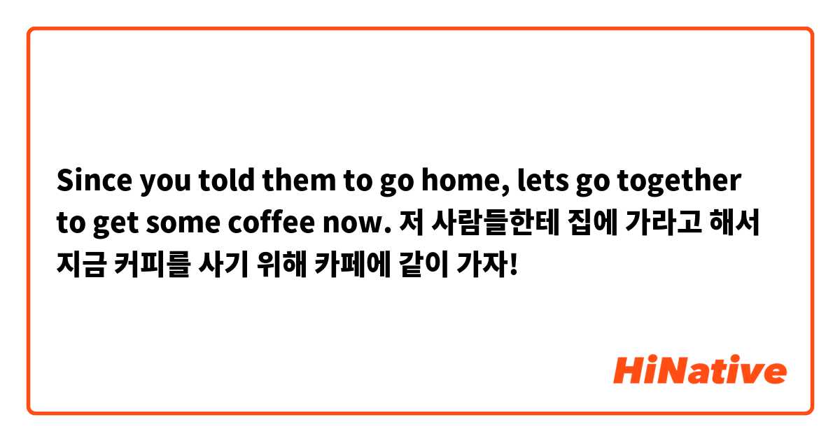 Since you told them to go home, lets go together to get some coffee now. 

저 사람들한테 집에 가라고 해서 지금 커피를 사기 위해 카페에 같이 가자! 