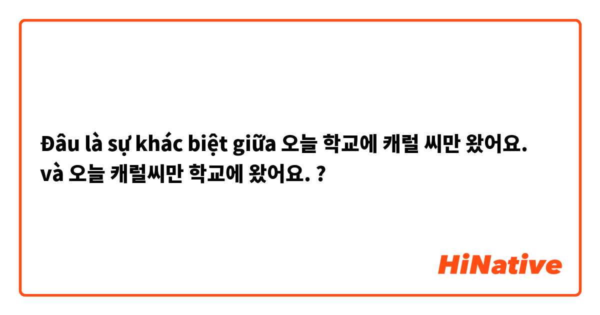 Đâu là sự khác biệt giữa 오늘 학교에 캐럴 씨만 왔어요. và 오늘 캐럴씨만 학교에   왔어요. ?