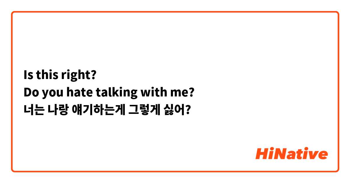 Is this right?
Do you hate talking with me?
너는 나랑 얘기하는게 그렇게 싫어?