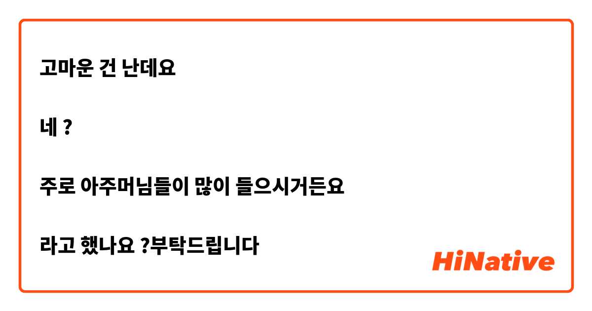 고마운 건 난데요 

네 ?

주로 아주머님들이 많이 들으시거든요 

라고 했나요 ?부탁드립니다 