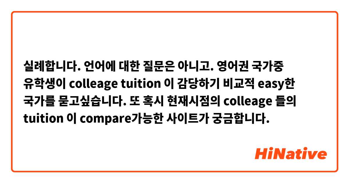 실례합니다. 언어에 대한 질문은 아니고.  
영어권 국가중 유학생이  colleage tuition 이 감당하기 비교적 easy한 국가를 묻고싶습니다.
또 혹시 현재시점의 colleage 들의 tuition 이  compare가능한 사이트가 궁금합니다. 