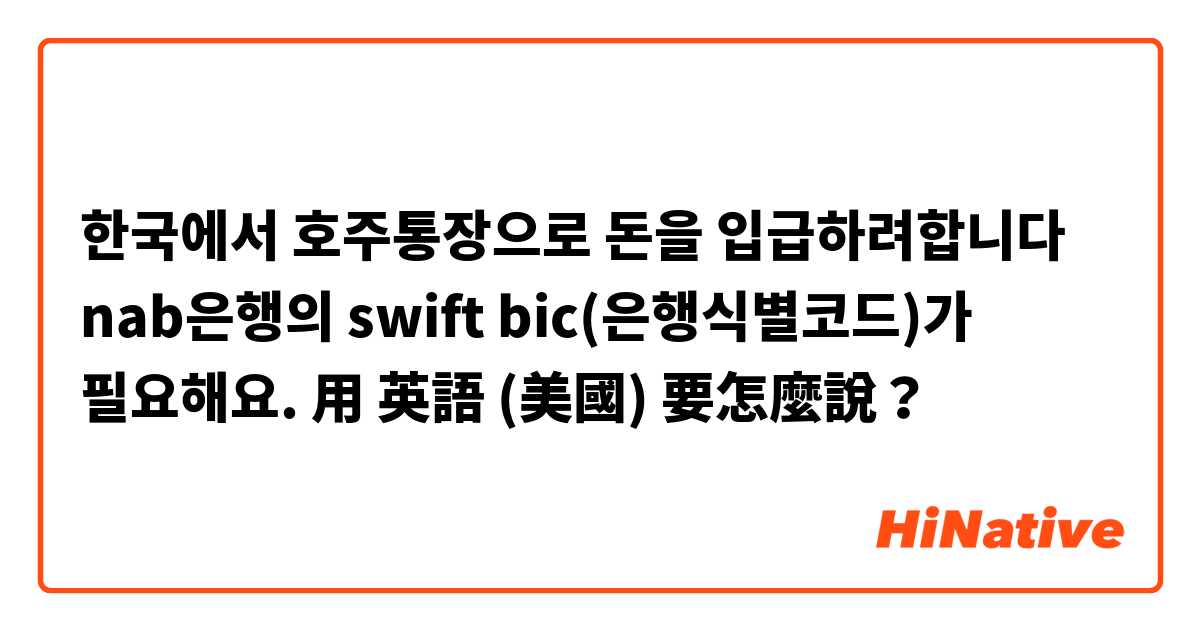 한국에서 호주통장으로 돈을 입급하려합니다 nab은행의 swift bic(은행식별코드)가 필요해요.用 英語 (美國) 要怎麼說？