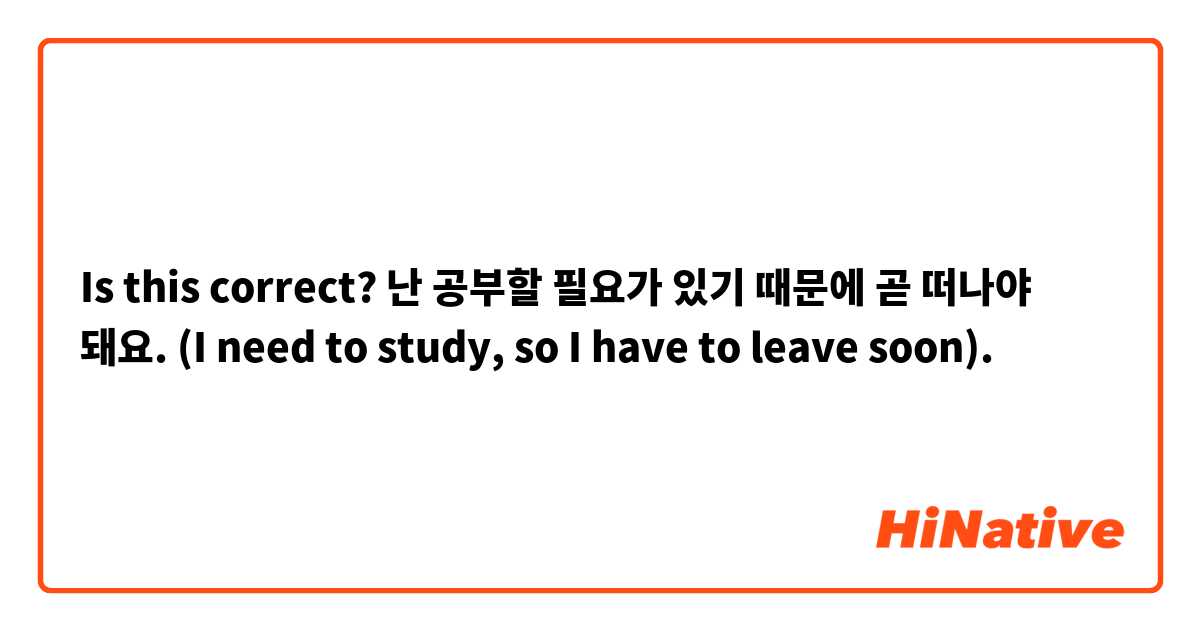 Is this correct?

난 공부할 필요가 있기 때문에 곧 떠나야 돼요. (I need to study, so I have to leave soon).